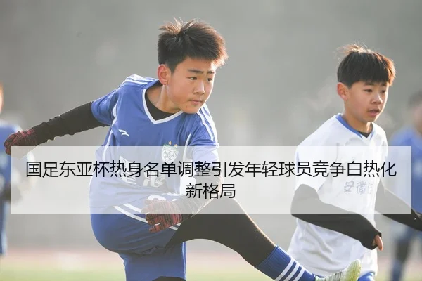 国足东亚杯热身名单调整引发年轻球员竞争白热化新格局