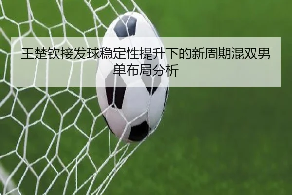 王楚钦接发球稳定性提升下的新周期混双男单布局分析